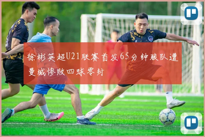 徐彬英超U21联赛首发65分钟狼队遭曼城惨败四球零封