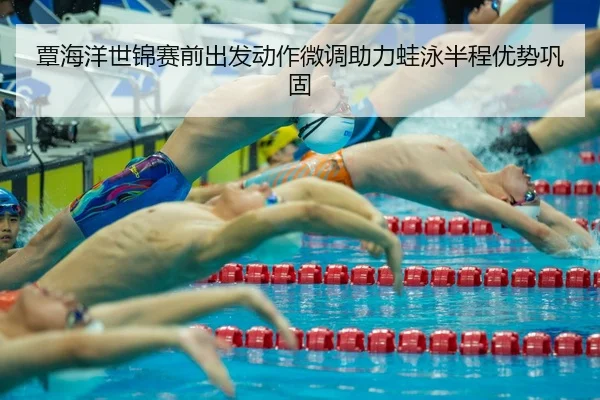 覃海洋世锦赛前出发动作微调助力蛙泳半程优势巩固