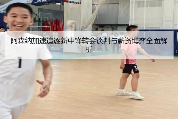 阿森纳加速追逐新中锋转会谈判与薪资博弈全面解析