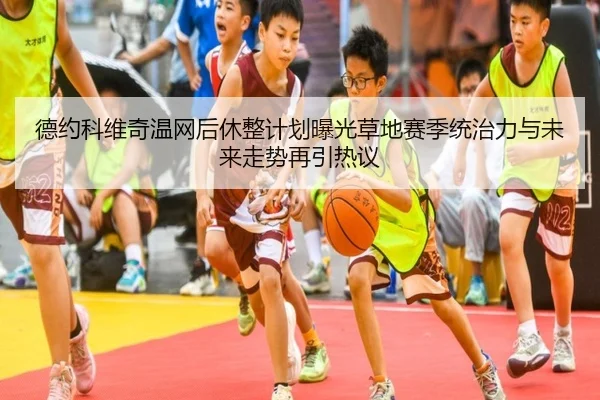 德约科维奇温网后休整计划曝光草地赛季统治力与未来走势再引热议