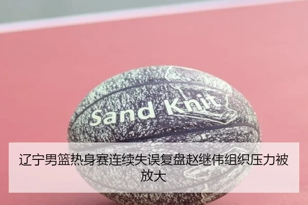 辽宁男篮热身赛连续失误复盘赵继伟组织压力被放大