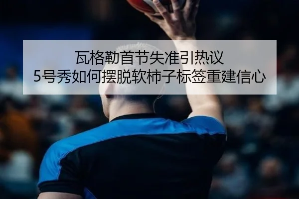瓦格勒首节失准引热议 5号秀如何摆脱软柿子标签重建信心